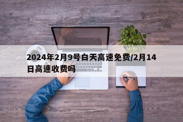 2024年2月9号白天高速免费/2月14日高速收费吗