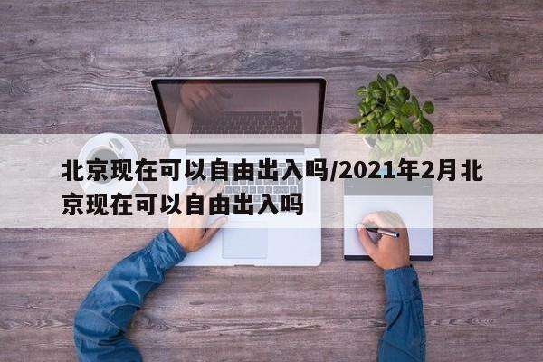 北京现在可以自由出入吗/2021年2月北京现在可以自由出入吗