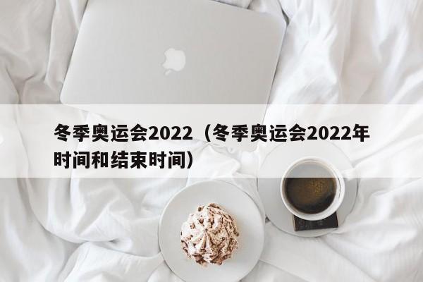 冬季奥运会2022(冬季奥运会2022年时间和结束时间)