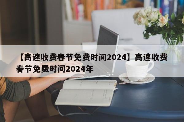 【高速收费春节免费时间2024】高速收费春节免费时间2024年
